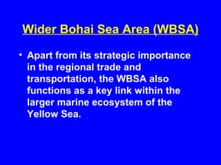 Wider Bohai Sea Area (WBSA)
• Apart from its strategic importance
in the regional trade and
transportation, the WBSA also
functions as a key link within the
larger marine ecosystem of the
Yellow Sea.
 