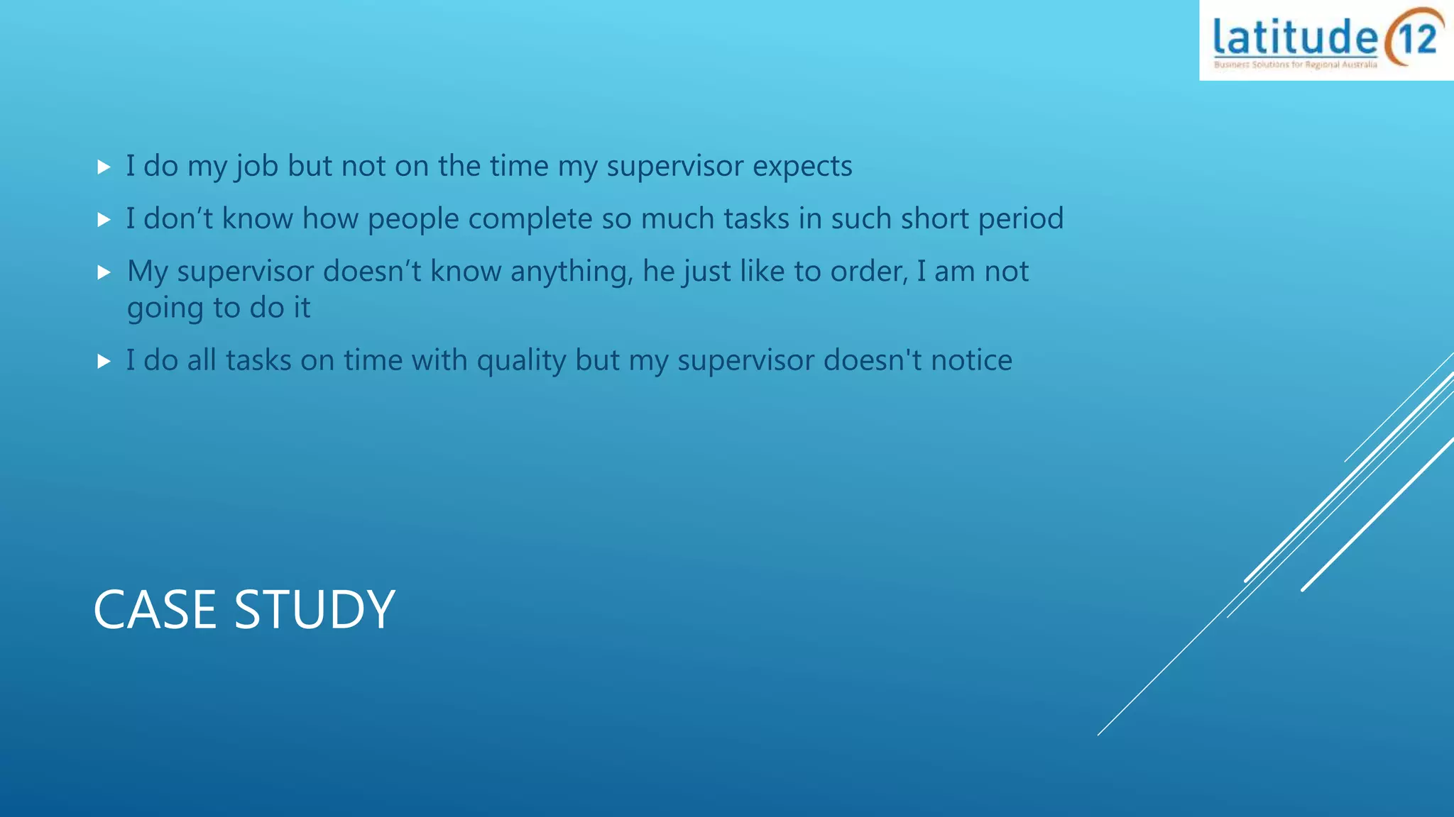 CASE STUDY
 I do my job but not on the time my supervisor expects
 I don’t know how people complete so much tasks in such short period
 My supervisor doesn’t know anything, he just like to order, I am not
going to do it
 I do all tasks on time with quality but my supervisor doesn't notice
 