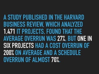 A STUDY PUBLISHED IN THE HARVARD
BUSINESS REVIEW, WHICH ANALYZED
1,471 IT PROJECTS, FOUND THAT THE
AVERAGE OVERRUN WAS 27%, BUT ONE IN
SIX PROJECTS HAD A COST OVERRUN OF
200% ON AVERAGE AND A SCHEDULE
OVERRUN OF ALMOST 70%.
 