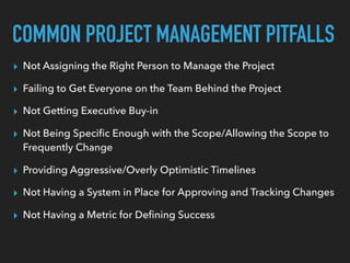 COMMON PROJECT MANAGEMENT PITFALLS
▸ Not Assigning the Right Person to Manage the Project
▸ Failing to Get Everyone on the Team Behind the Project
▸ Not Getting Executive Buy-in
▸ Not Being Speciﬁc Enough with the Scope/Allowing the Scope to
Frequently Change
▸ Providing Aggressive/Overly Optimistic Timelines
▸ Not Having a System in Place for Approving and Tracking Changes
▸ Not Having a Metric for Deﬁning Success
 