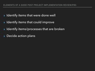 ELEMENTS OF A GOOD POST PROJECT IMPLEMENTATION REVIEW(PIR)
▸ Identify items that were done well
▸ Identify items that could improve
▸ Identify items/processes that are broken
▸ Decide action plans
 