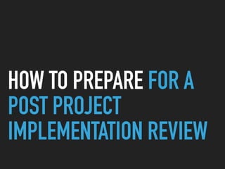 HOW TO PREPARE FOR A
POST PROJECT
IMPLEMENTATION REVIEW
 