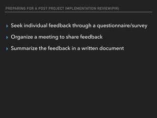 PREPARING FOR A POST PROJECT IMPLEMENTATION REVIEW(PIR)
▸ Seek individual feedback through a questionnaire/survey
▸ Organize a meeting to share feedback
▸ Summarize the feedback in a written document
 
