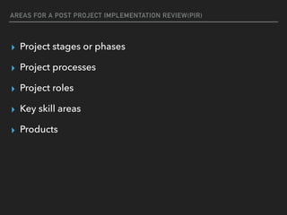 AREAS FOR A POST PROJECT IMPLEMENTATION REVIEW(PIR)
▸ Project stages or phases
▸ Project processes
▸ Project roles
▸ Key skill areas
▸ Products
 
