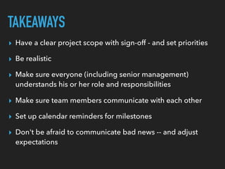 TAKEAWAYS
▸ Have a clear project scope with sign-off - and set priorities
▸ Be realistic
▸ Make sure everyone (including senior management)
understands his or her role and responsibilities
▸ Make sure team members communicate with each other
▸ Set up calendar reminders for milestones
▸ Don't be afraid to communicate bad news -- and adjust
expectations
 
