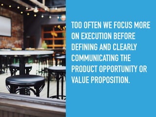 TOO OFTEN WE FOCUS MORE
ON EXECUTION BEFORE
DEFINING AND CLEARLY
COMMUNICATING THE
PRODUCT OPPORTUNITY OR
VALUE PROPOSITION.
 