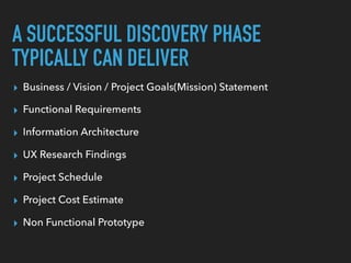 A SUCCESSFUL DISCOVERY PHASE
TYPICALLY CAN DELIVER
▸ Business / Vision / Project Goals(Mission) Statement
▸ Functional Requirements
▸ Information Architecture
▸ UX Research Findings
▸ Project Schedule
▸ Project Cost Estimate
▸ Non Functional Prototype
 