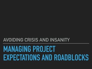 MANAGING PROJECT
EXPECTATIONS AND ROADBLOCKS
AVOIDING CRISIS AND INSANITY
 