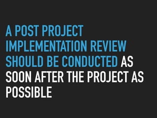 A POST PROJECT
IMPLEMENTATION REVIEW
SHOULD BE CONDUCTED AS
SOON AFTER THE PROJECT AS
POSSIBLE
 