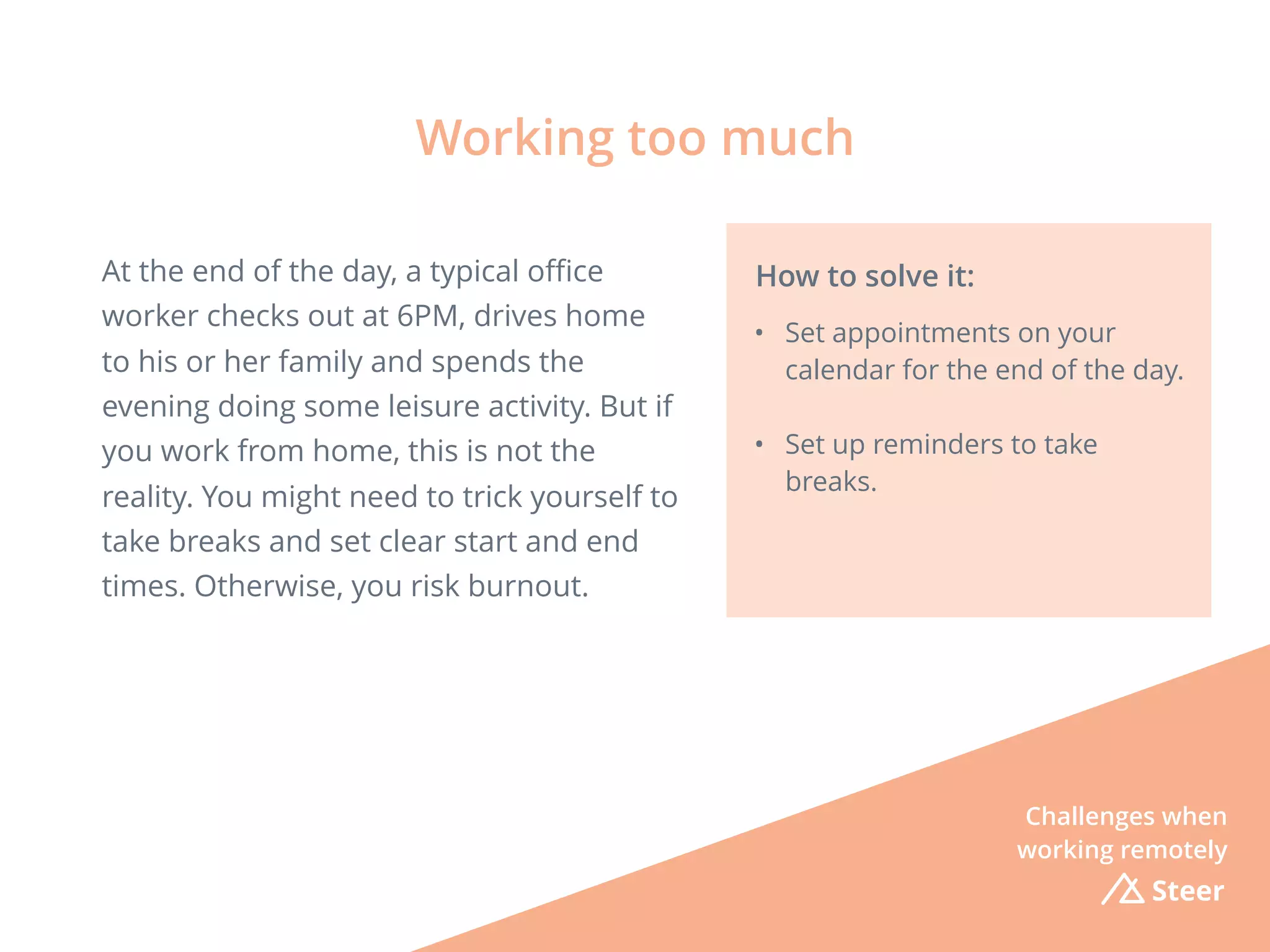 Steer
At the end of the day, a typical oﬃce
worker checks out at 6PM, drives home
to his or her family and spends the
evening doing some leisure activity. But if
you work from home, this is not the
reality. You might need to trick yourself to
take breaks and set clear start and end
times. Otherwise, you risk burnout.
Working too much
How to solve it:
• Set appointments on your
calendar for the end of the day.
• Set up reminders to take
breaks.
Challenges when
working remotely
 