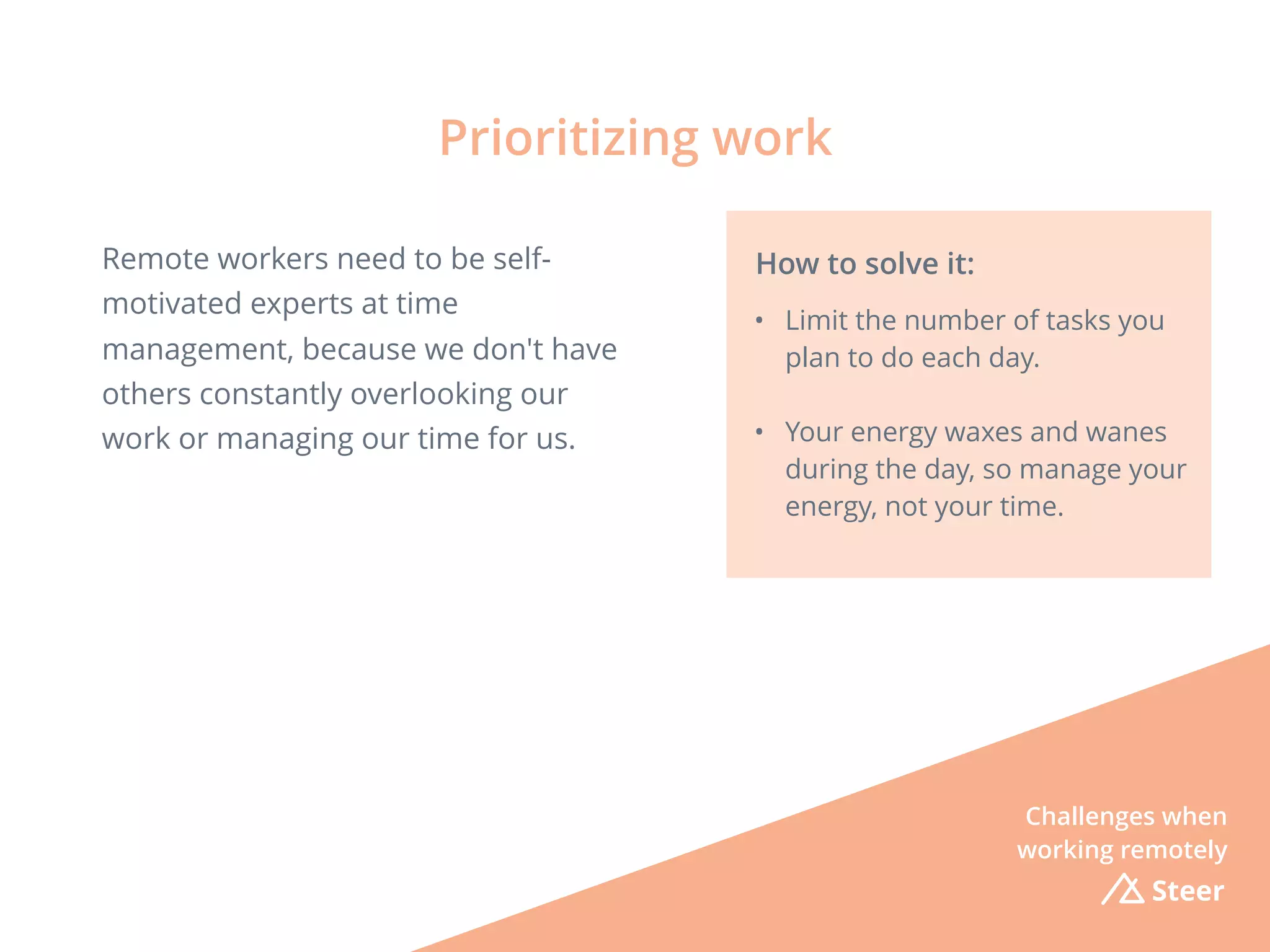 Steer
Remote workers need to be self-
motivated experts at time
management, because we don't have
others constantly overlooking our
work or managing our time for us.
Prioritizing work
How to solve it:
• Limit the number of tasks you
plan to do each day.
• Your energy waxes and wanes
during the day, so manage your
energy, not your time.
Challenges when
working remotely
 