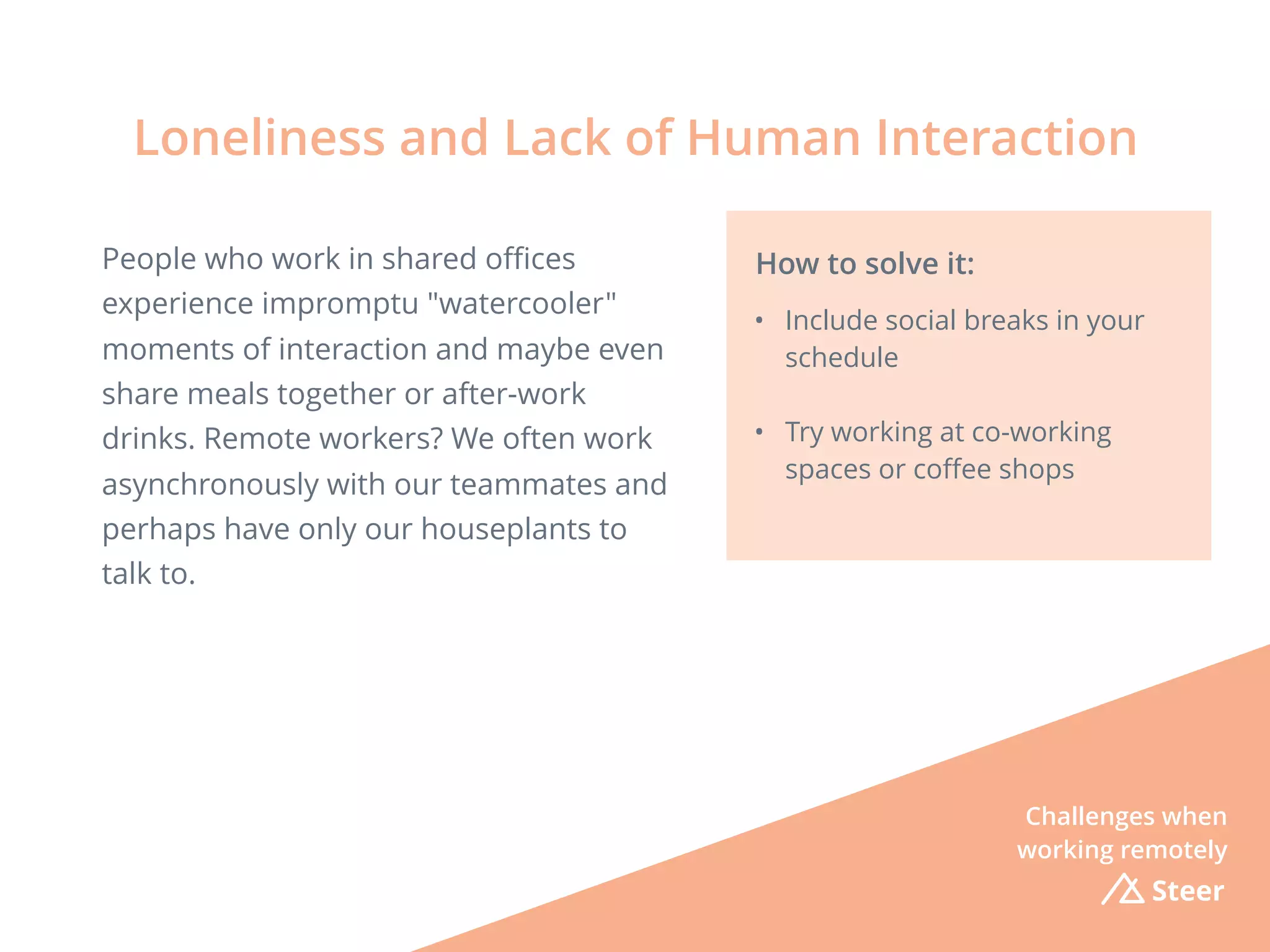 Steer
People who work in shared oﬃces
experience impromptu "watercooler"
moments of interaction and maybe even
share meals together or after-work
drinks. Remote workers? We often work
asynchronously with our teammates and
perhaps have only our houseplants to
talk to.
Loneliness and Lack of Human Interaction
How to solve it:
• Include social breaks in your
schedule
• Try working at co-working
spaces or coﬀee shops
Challenges when
working remotely
 