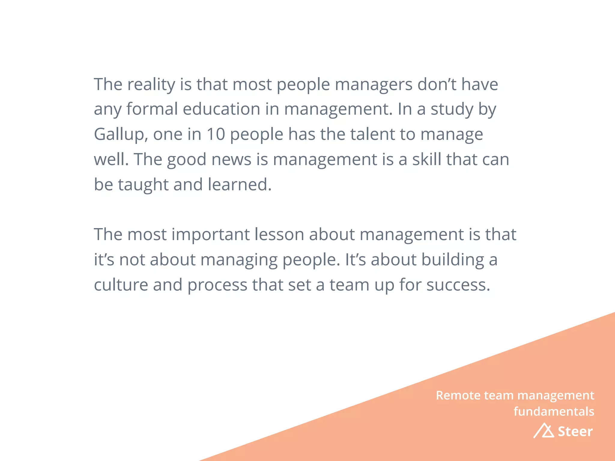 The reality is that most people managers don’t have
any formal education in management. In a study by
Gallup, one in 10 people has the talent to manage
well. The good news is management is a skill that can
be taught and learned.
The most important lesson about management is that
it’s not about managing people. It’s about building a
culture and process that set a team up for success.
Remote team management
fundamentals
Steer
 
