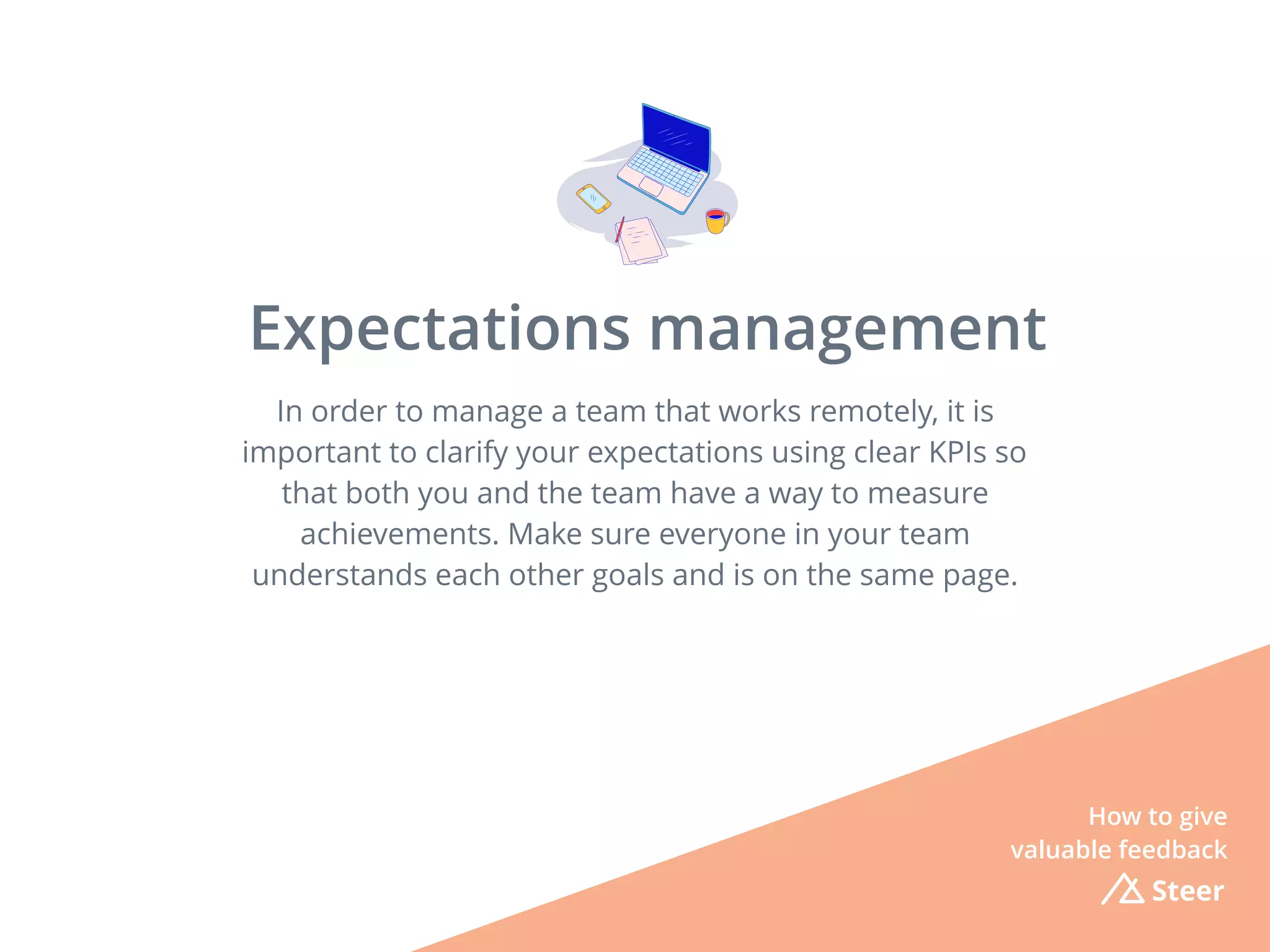 In order to manage a team that works remotely, it is
important to clarify your expectations using clear KPIs so
that both you and the team have a way to measure
achievements. Make sure everyone in your team
understands each other goals and is on the same page.
Steer
Expectations management
How to give
valuable feedback
 