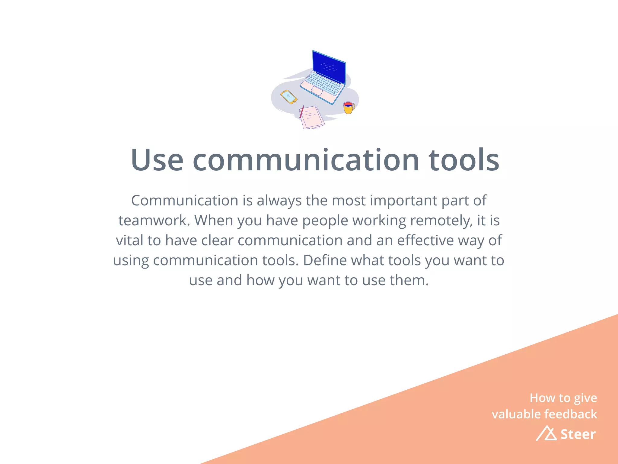 Communication is always the most important part of
teamwork. When you have people working remotely, it is
vital to have clear communication and an eﬀective way of
using communication tools. Deﬁne what tools you want to
use and how you want to use them.
Steer
Use communication tools
How to give
valuable feedback
 