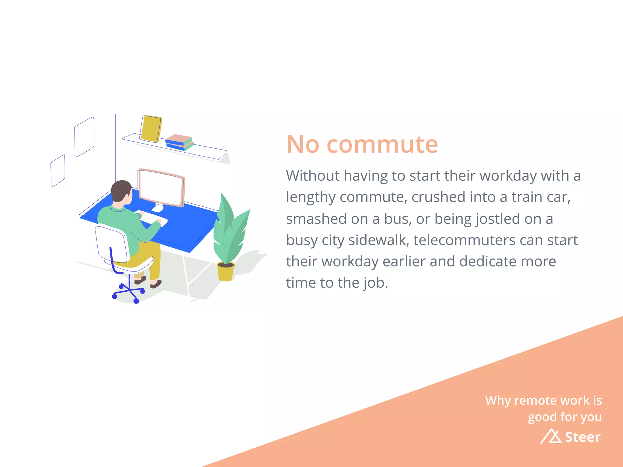 Steer
Without having to start their workday with a
lengthy commute, crushed into a train car,
smashed on a bus, or being jostled on a
busy city sidewalk, telecommuters can start
their workday earlier and dedicate more
time to the job.
No commute
Why remote work is
good for you
 