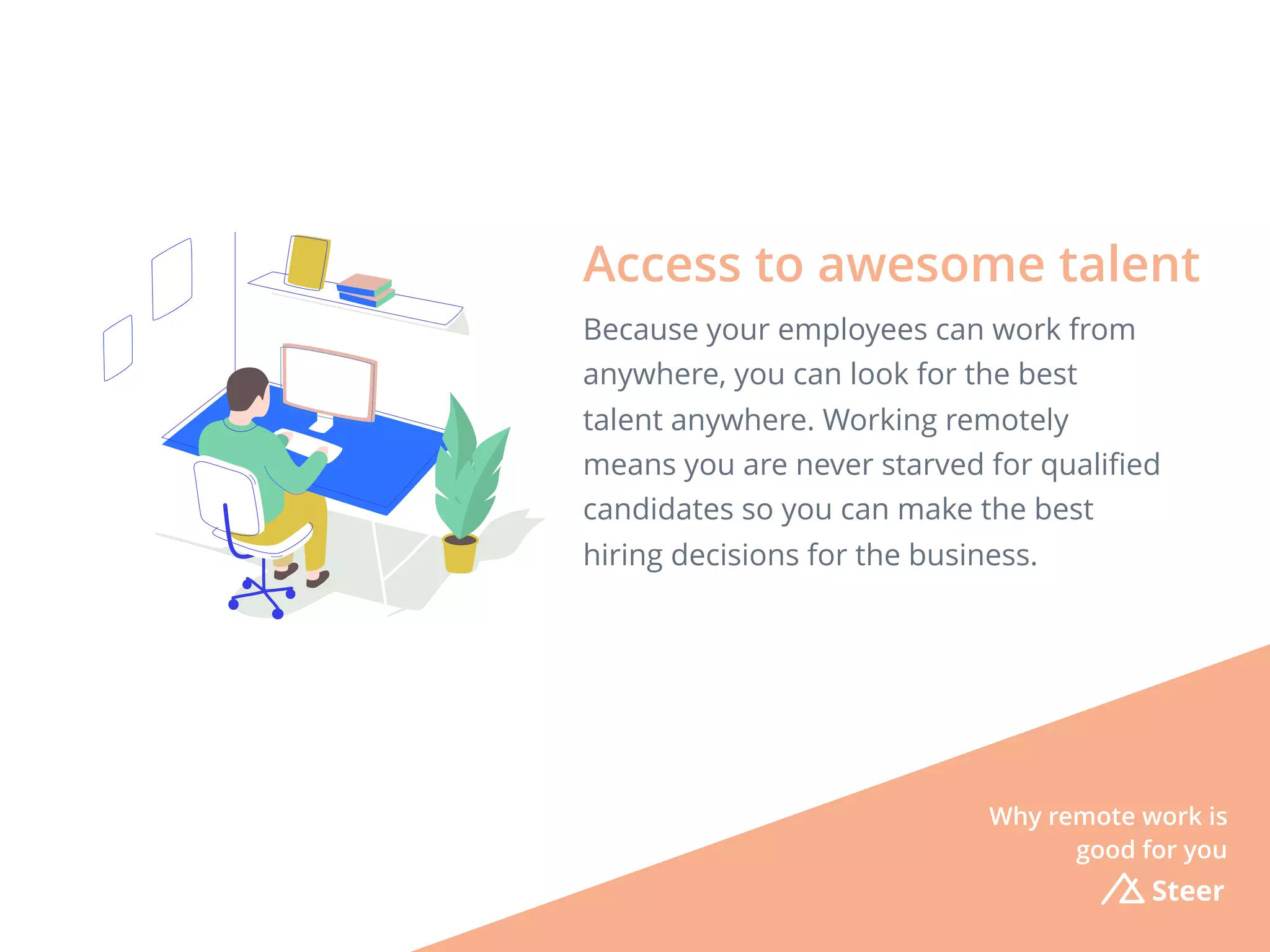 Steer
Because your employees can work from
anywhere, you can look for the best
talent anywhere. Working remotely
means you are never starved for qualiﬁed
candidates so you can make the best
hiring decisions for the business.
Access to awesome talent
Why remote work is
good for you
 