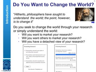 Do You Want to Change the World?
“Hitherto, philosophers have sought to
understand the world; the point, however,
is to change it”
Do you seek to change the world through your research
or simply understand the world:
• Will you want to market your research?
• Will you want others to market your research?
• Will you have a detached view of your research?
11
Introduction
 