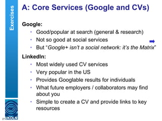 A: Core Services (Google and CVs)
Google:
• Good/popular at search (general & research)
• Not so good at social services
• But “Google+ isn’t a social network: it’s the Matrix”
LinkedIn:
• Most widely used CV services
• Very popular in the US
• Provides Googlable results for individuals
• What future employers / collaborators may find
about you
• Simple to create a CV and provide links to key
resources
27
Exercises
 
