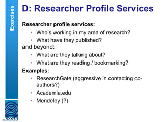 D: Researcher Profile Services
Researcher profile services:
• Who‟s working in my area of research?
• What have they published?
and beyond:
• What are they talking about?
• What are they reading / bookmarking?
Examples:
• ResearchGate (aggressive in contacting co-
authors?)
• Academia.edu
• Mendeley (?)
30
Exercises
 