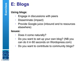 E: Blogs
Using blogs:
• Engage in discussions with peers
• Disseminate (impact)
• Provide Google juice (inbound and to resources
elsewhere)
Issues:
• Does it come naturally?
• Do you want to set up your own blog? (NB you
can do it in 60 seconds on Wordopress.com)
• Do you want to contribute to community blogs?
31
Exercises
 