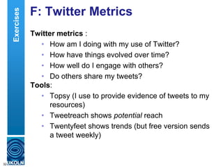 F: Twitter Metrics
Twitter metrics :
• How am I doing with my use of Twitter?
• How have things evolved over time?
• How well do I engage with others?
• Do others share my tweets?
Tools:
• Topsy (I use to provide evidence of tweets to my
resources)
• Tweetreach shows potential reach
• Twentyfeet shows trends (but free version sends
a tweet weekly)
32
Exercises
 