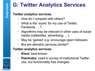G: Twitter Analytics Services
Twitter analytics services:
• How do I compare with others?
• What is the „score‟ for my use of Twitter,
Facebook, …?
• Algorithms may be relevant in other uses of social
media (celebrities, advertising, …)
• May be „gamed‟ e.g. encourage spam followers
• But are altmetric services similar?
Twitter analytics services:
• Klout: best-known
• PeerIndex: used in survey of institutional Twitter
use, but functionality has changed.
33
Exercises
 
