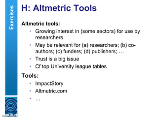 H: Altmetric Tools
Altmetric tools:
• Growing interest in (some sectors) for use by
researchers
• May be relevant for (a) researchers; (b) co-
authors; (c) funders; (d) publishers; …
• Trust is a big issue
• Cf top University league tables
Tools:
• ImpactStory
• Altmetric.com
• …
34
Exercises
 
