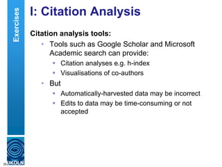 I: Citation Analysis
Citation analysis tools:
• Tools such as Google Scholar and Microsoft
Academic search can provide:
 Citation analyses e.g. h-index
 Visualisations of co-authors
• But
 Automatically-harvested data may be incorrect
 Edits to data may be time-consuming or not
accepted
35
Exercises
 