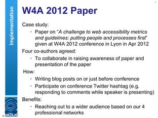 W4A 2012 Paper
Case study:
• Paper on “A challenge to web accessibility metrics
and guidelines: putting people and processes first”
given at W4A 2012 conference in Lyon in Apr 2012
Four co-authors agreed:
• To collaborate in raising awareness of paper and
presentation of the paper
How:
• Writing blog posts on or just before conference
• Participate on conference Twitter hashtag (e.g.
responding to comments while speaker is presenting)
Benefits:
• Reaching out to a wider audience based on our 4
professional networks37
Implementation
 