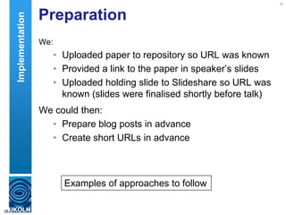 Preparation
We:
• Uploaded paper to repository so URL was known
• Provided a link to the paper in speaker‟s slides
• Uploaded holding slide to Slideshare so URL was
known (slides were finalised shortly before talk)
We could then:
• Prepare blog posts in advance
• Create short URLs in advance
38
Examples of approaches to follow
Implementation
 