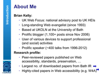 About Me
Brian Kelly:
• UK Web Focus: national advisory post to UK HEIs
• Long-standing Web evangelist (since 1993)
• Based at UKOLN at the University of Bath
• Prolific blogger (1,100+ posts since Nov 2006)
• User of various devices to support professional
(and social) activities
• Prolific speaker (~400 talks from 1996-2012)
Research profile:
• Peer-reviewed papers published on Web
accessibility, standards, preservation, …
• Largest no. of downloaded papers from Bath IR
• Highly-cited papers in Web accessibility (e.g. W4A)4
Introduction
 