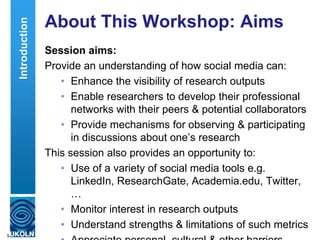 About This Workshop: Aims
Session aims:
Provide an understanding of how social media can:
• Enhance the visibility of research outputs
• Enable researchers to develop their professional
networks with their peers & potential collaborators
• Provide mechanisms for observing & participating
in discussions about one‟s research
This session also provides an opportunity to:
• Use of a variety of social media tools e.g.
LinkedIn, ResearchGate, Academia.edu, Twitter,
…
• Monitor interest in research outputs
• Understand strengths & limitations of such metrics
5
Introduction
 