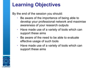 Learning Objectives
By the end of the session you should:
• Be aware of the importance of being able to
develop your professional network and maximise
awareness of your research outputs
• Have made use of a variety of tools which can
support these aims
• Be aware of the need to be able to evaluate
effective usage of such tools
• Have made use of a variety of tools which can
support these aims
6
 
