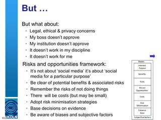 But …
But what about:
• Legal, ethical & privacy concerns
• My boss doesn‟t approve
• My institution doesn‟t approve
• It doesn‟t work in my discipline
• It doesn‟t work for me
63
Risks and opportunities framework:
• It‟s not about „social media‟ it‟s about „social
media for a particular purpose‟
• Be clear of potential benefits & associated risks
• Remember the risks of not doing things
• There will be costs (but may be small)
• Adopt risk minimisation strategies
• Base decisions on evidence
• Be aware of biases and subjective factors
 