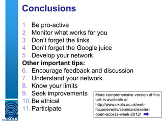 Conclusions
1 Be pro-active
2 Monitor what works for you
3 Don‟t forget the links
4 Don‟t forget the Google juice
5 Develop your network
Other important tips:
6. Encourage feedback and discussion
7. Understand your network
8. Know your limits
9. Seek improvements
10.Be ethical
11.Participate
68
More comprehensive version of this
talk is available at
http://www.ukoln.ac.uk/web-
focus/events/seminars/exeter-
open-access-week-2012/
 