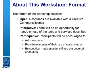 About This Workshop: Format
The format of the workshop session:
• Open: Resources are available with a Creative
Commons licence
• Interactive: There will be an opportunity for
hands-on use of the tools and services described
• Participative: Participants will be encouraged to:
 Ask questions
 Provide examples of their use of social media
 Be sceptical – ask questions if you are uncertain
or doubtful
7
 