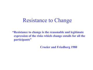 Resistance to Change “ Resistance to change is the reasonable and legitimate expression of the risks which change entails for all the  participants” Crozier and Friedberg 1980 
