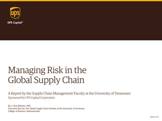 Managing Risk in the 
Global Supply Chain 
A Report by the Supply Chain Management Faculty at the University of Tennessee 
Sponsored by UPS Capital Corporation 
By: J. Paul Dittman, PhD. 
Executive Director, The Global Supply Chain Institute at the University of Tennessee 
College of Business Administration 
Summer 2014  
