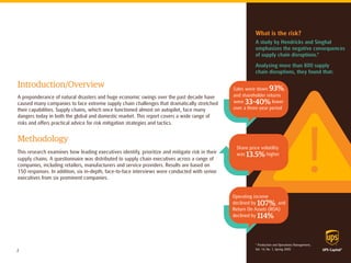 Introduction/Overview 
A preponderance of natural disasters and huge economic swings over the past decade have caused many companies to face extreme supply chain challenges that dramatically stretched their capabilities. Supply chains, which once functioned almost on autopilot, face many dangers today in both the global and domestic market. This report covers a wide range of risks and offers practical advice for risk mitigation strategies and tactics. 
Methodology 
This research examines how leading executives identify, prioritize and mitigate risk in their supply chains. A questionnaire was distributed to supply chain executives across a range of companies, including retailers, manufacturers and service providers. Results are based on 150 responses. In addition, six in-depth, face-to-face interviews were conducted with senior executives from six prominent companies. 
What is the risk? 
A study by Hendricks and Singhal emphasizes the negative consequences of supply chain disruptions.* 
Analyzing more than 800 supply 
chain disruptions, they found that: 
Sales were down 93%, and shareholder returns were 33-40% lower over a three-year period 
Share price volatility was 13.5% higher 
Operating income 
declined by 107%, and Return On Assets (ROA) 
declined by 114% 
* Production and Operations Management, 
Vol. 14, No. 1, Spring 2005 
2  