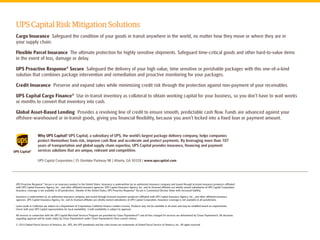 Why UPS Capital? UPS Capital, a subsidiary of UPS, the world’s largest package delivery company, helps companies protect themselves from risk, improve cash flow and accelerate and protect payments. By leveraging more than 107 years of transportation and global supply chain expertise, UPS Capital provides insurance, financing and payment services solutions that are unique, relevant and competitive. 
UPS Capital Risk Mitigation Solutions 
Cargo Insurance Safeguard the condition of your goods in transit anywhere in the world, no matter how they move or where they are in 
your supply chain. 
Flexible Parcel Insurance The ultimate protection for highly sensitive shipments. Safeguard time-critical goods and other hard-to-value items 
in the event of loss, damage or delay. 
UPS Proactive Response® Secure Safeguard the delivery of your high value, time sensitive or perishable packages with this one-of-a-kind solution that combines package intervention and remediation and proactive monitoring for your packages. 
Credit Insurance Preserve and expand sales while minimizing credit risk through the protection against non-payment of your receivables. 
UPS Capital Cargo Finance® Use in-transit inventory as collateral to obtain working capital for your business, so you don’t have to wait weeks 
or months to convert that inventory into cash. 
Global Asset-Based Lending Provides a revolving line of credit to ensure smooth, predictable cash flow. Funds are advanced against your offshore-warehoused or in-transit goods, giving you financial flexibility, because you aren’t locked into a fixed loan or payment amount. 
UPS Proactive Response® Secure is an insurance product in the United States. Insurance is underwritten by an authorized insurance company and issued through licensed insurance producers affiliated 
with UPS Capital Insurance Agency, Inc., and other affiliated insurance agencies. UPS Capital Insurance Agency, Inc. and its licensed affiliates are wholly owned subsidiaries of UPS Capital Corporation. Insurance coverage is not available in all jurisdictions. Outside of the United States, UPS Proactive Response® Secure is Customized Declare Value with increased liability. 
Insurance is underwritten by an authorized insurance company and issued through licensed insurance producers affiliated with UPS Capital Insurance Agency, Inc., and other affiliated insurance 
agencies. UPS Capital Insurance Agency, Inc. and its licensed affiliates are wholly owned subsidiaries of UPS Capital Corporation. Insurance coverage is not available in all jurisdictions. 
Loans made in California are subject to a Department of Corporations California Finance Lenders License. Products may not be available in all areas and may be modified based on requirements. 
Check with your UPS Capital representative for local availability. Credit availability is subject to approval. 
All services in connection with the UPS Capital Merchant Services Program are provided by Chase PaymentechTM and all fees charged for services are determined by Chase Paymentech. All decisions regarding approval will be made solely by Chase Paymentech under Chase Paymentech’s then current criteria. 
© 2014 United Parcel Service of America, Inc. UPS, the UPS brandmark and the color brown are trademarks of United Parcel Service of America, Inc. All rights reserved 
UPS Capital Corporation | 35 Glenlake Parkway NE | Atlanta, GA 30328 | www.upscapital.com 