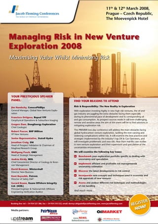 Booking line: tel: + 34 934 521 586, fax: + 34 934 510 532, email: dennys.delgado@jacobfleming.com, www.jacobfleming.com
Managing Risk in New Venture
Exploration 2008
Maximising Value Whilst Minimising Risk
YOUR PRESTIGIOUS SPEAKER
PANEL:
	
YOUR PRESTIGIOUS SPEAKER
PANEL:
Jim Handschy, ConocoPhillips
General Manager, Global New Ventures Explo-
ration
Francisco Ortigosa, Repsol YPF
Geophysical Operations & Subsurface Imaging
Gregers Dam, DongEnergy Exploration
Chief Geologist
Robert Pascoe, BHP Billiton
VP New Ventures
Senior Representative, Statoil Hydro
Jonathan Craig, ENI
Head of Prospect Validation & Chairman of
Maghred Research Group
Wolfgang Posch, OMV
Head of Strategic Management
András Király, MOL
Chief Geoscientist Director of Geology & Reser-
voir Management
David Branson, Wintershall
Director New Business
Kent Reynolds, Petrom
Director of Safety E&P
Gerard Keane, Keane Offshore Integrity
Ltd. (KOIL)
Principal Engineer & National Irish Offshore
Engineering Verification Auditor
FIND YOUR REASONS TO ATTEND
Risk & Responsibility: The New Reality in Exploration
With exploration investing highly in new high risk ventures, the oil and
gas industry are juggling the extra obstacles facing them especially
during its phenomenal pace of development and its corresponding oil
and gas consumption. As prospect sources reside in still ever-challenging,
remote and sensitive areas the aim of this event will be to find solutions in
mitigating exploration risk.
This PREMIER two-day conference will address the main obstacles facing
global hydrocarbon venture exploration, tackling the ever-varying and
widening complications within risk. It will examine the best practices and
strategies implemented by the industry’s top Oil & Gas Operators, and
will investigate problematic and new risk. Hear from real-life case studies
in new venture exploration and their supervision and speculation of the
uncertainties encountered.
We will examine the following key issues:
	 Benchmark your exploration portfolio specific to dealing with
uncertainty and speculation
	 Implement efficient and profitable risk management&
uncertainty estimation
	 Discover the latest developments in risk control
	 Incorporate new concepts and techniques used in economic and
risk appraisals of new ventures
	 Assess and analyse different risk techniques and methodologies
of risk handling
And much more…
Register
now
!
11th
& 12th
March 2008,
Prague – Czech Republic,
The Moevenpick Hotel
Media partners: the
energy
info.com
 