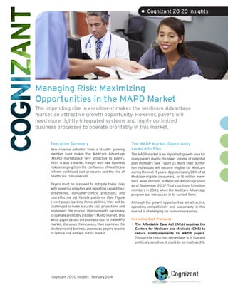 • Cognizant 20-20 Insights

Managing Risk: Maximizing
Opportunities in the MAPD Market
The impending rise in enrollment makes the Medicare Advantage
market an attractive growth opportunity. However, payers will
need more tightly integrated systems and highly optimized
business processes to operate profitably in this market.
Executive Summary
New revenue potential from a steadily growing
member base makes the Medicare Advantage
(MAPD) marketplace very attractive to payers.
Yet it is also a market fraught with new business
risks emerging from the confluence of healthcare
reform, continued cost pressures and the rise of
healthcare consumerism.
Payers must be prepared to mitigate these risks
with powerful analytics and reporting capabilities;
streamlined, consumer-centric processes; and
cost-effective yet flexible platforms (See Figure
1, next page). Lacking these abilities, they will be
challenged to make accurate cost projections and
implement the process improvements necessary
to operate profitably in today’s MAPD market. This
white paper details the business risks in the MAPD
market, discusses their causes, then examines the
strategies and business processes payers require
to reduce risk and win in this market.

cognizant 20-20 insights | february 2014

The MADP Market: Opportunity
Laced with Risk
The MADP market is an important growth area for
many payers due to the sheer volume of potential
plan members (see Figure 2). More than 30 million individuals will become eligible for Medicare
during the next 17 years.1 Approximately 30% of all
Medicare-eligible consumers, or 15 million members, were enrolled in Medicare Advantage plans
as of September 2013.2 That’s up from 5.1 million
members in 2003, when the Medicare Advantage
program was introduced in its current form.3
Although the growth opportunities are attractive,
operating competitively and sustainably in this
market is challenging for numerous reasons.
Increasing Cost Pressures

•	 The Affordable Care Act (ACA) requires the

Centers for Medicare and Medicaid (CMS) to
reduce reimbursements to MADP payers.
Though the reduction percentage is in flux and
politically sensitive, it could be as much as 3%.

 