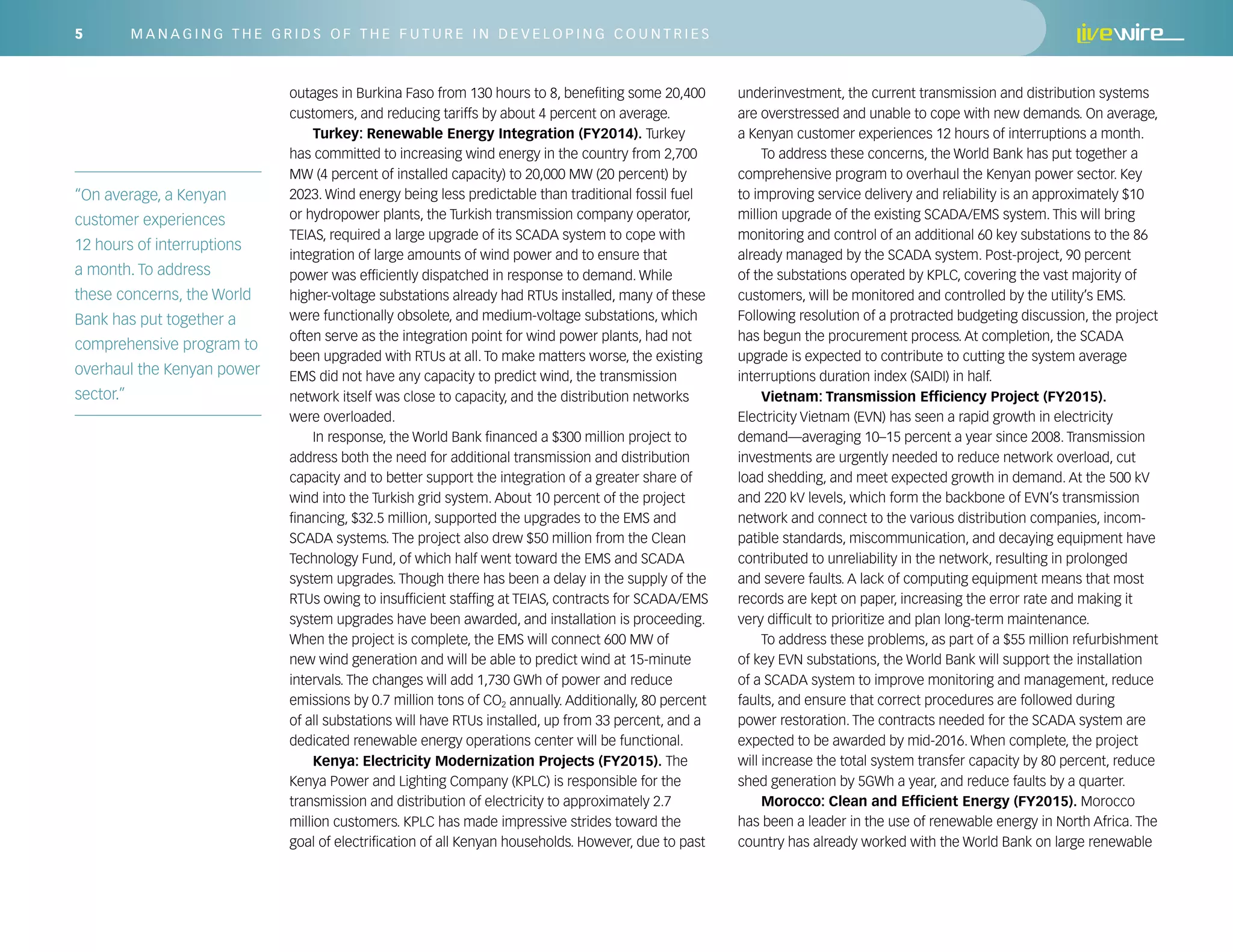 5 M a n a g i n g t h e G r i ds o f t h e F u t u r e i n D e v e l o p i n g C o u n t r i es
outages in Burkina Faso from 130 hours to 8, benefiting some 20,400
customers, and reducing tariffs by about 4 percent on average.
Turkey: Renewable Energy Integration (FY2014). Turkey
has committed to increasing wind energy in the country from 2,700
MW (4 percent of installed capacity) to 20,000 MW (20 percent) by
2023. Wind energy being less predictable than traditional fossil fuel
or hydropower plants, the Turkish transmission company operator,
TEIAS, required a large upgrade of its SCADA system to cope with
integration of large amounts of wind power and to ensure that
power was efficiently dispatched in response to demand. While
higher-voltage substations already had RTUs installed, many of these
were functionally obsolete, and medium-voltage substations, which
often serve as the integration point for wind power plants, had not
been upgraded with RTUs at all. To make matters worse, the existing
EMS did not have any capacity to predict wind, the transmission
network itself was close to capacity, and the distribution networks
were overloaded.
In response, the World Bank financed a $300 million project to
address both the need for additional transmission and distribution
capacity and to better support the integration of a greater share of
wind into the Turkish grid system. About 10 percent of the project
financing, $32.5 million, supported the upgrades to the EMS and
SCADA systems. The project also drew $50 million from the Clean
Technology Fund, of which half went toward the EMS and SCADA
system upgrades. Though there has been a delay in the supply of the
RTUs owing to insufficient staffing at TEIAS, contracts for SCADA/EMS
system upgrades have been awarded, and installation is proceeding.
When the project is complete, the EMS will connect 600 MW of
new wind generation and will be able to predict wind at 15-minute
intervals. The changes will add 1,730 GWh of power and reduce
emissions by 0.7 million tons of CO2 annually. Additionally, 80 percent
of all substations will have RTUs installed, up from 33 percent, and a
dedicated renewable energy operations center will be functional.
Kenya: Electricity Modernization Projects (FY2015). The
Kenya Power and Lighting Company (KPLC) is responsible for the
transmission and distribution of electricity to approximately 2.7
million customers. KPLC has made impressive strides toward the
goal of electrification of all Kenyan households. However, due to past
underinvestment, the current transmission and distribution systems
are overstressed and unable to cope with new demands. On average,
a Kenyan customer experiences 12 hours of interruptions a month.
To address these concerns, the World Bank has put together a
comprehensive program to overhaul the Kenyan power sector. Key
to improving service delivery and reliability is an approximately $10
million upgrade of the existing SCADA/EMS system. This will bring
monitoring and control of an additional 60 key substations to the 86
already managed by the SCADA system. Post-project, 90 percent
of the substations operated by KPLC, covering the vast majority of
customers, will be monitored and controlled by the utility’s EMS.
Following resolution of a protracted budgeting discussion, the project
has begun the procurement process. At completion, the SCADA
upgrade is expected to contribute to cutting the system average
interruptions duration index (SAIDI) in half.
Vietnam: Transmission Efficiency Project (FY2015).
Electricity Vietnam (EVN) has seen a rapid growth in electricity
demand—averaging 10–15 percent a year since 2008. Transmission
investments are urgently needed to reduce network overload, cut
load shedding, and meet expected growth in demand. At the 500 kV
and 220 kV levels, which form the backbone of EVN’s transmission
network and connect to the various distribution companies, incom-
patible standards, miscommunication, and decaying equipment have
contributed to unreliability in the network, resulting in prolonged
and severe faults. A lack of computing equipment means that most
records are kept on paper, increasing the error rate and making it
very difficult to prioritize and plan long-term maintenance.
To address these problems, as part of a $55 million refurbishment
of key EVN substations, the World Bank will support the installation
of a SCADA system to improve monitoring and management, reduce
faults, and ensure that correct procedures are followed during
power restoration. The contracts needed for the SCADA system are
expected to be awarded by mid-2016. When complete, the project
will increase the total system transfer capacity by 80 percent, reduce
shed generation by 5GWh a year, and reduce faults by a quarter.
Morocco: Clean and Efficient Energy (FY2015). Morocco
has been a leader in the use of renewable energy in North Africa. The
country has already worked with the World Bank on large renewable
“On average, a Kenyan
customer experiences
12 hours of interruptions
a month. To address
these concerns, the World
Bank has put together a
comprehensive program to
overhaul the Kenyan power
sector.”
 