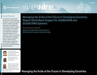 The bottom line
SCADA/EMS and SCADA/DMS
systems ensure that power grids
are efficient, resilient, and able to
adapt to changes in generation,
transmission, and distribution.
Advancing technology is making
SCADA systems more capable
and enabling new monitoring
and management applications.
World Bank support for such
systems is crucial to ensuring the
sustainable long-term growth of
power networks in developing
countries. Meanwhile, the
potential exists to significantly
enhance grid management in
many cases by activating already
installed equipment.
Varun Nangia is a
consultant with the World
Bank’s Energy and
Extractives Global Practice.
Samuel Oguah is an
energy specialist in the
same practice.
Kwawu Gaba is a lead
energy specialist with the
Energy and Extractives
Global Practice and also
leads the World Bank’s Power Systems
Global Solutions Group.
Managing the Grids of the Future in Developing Countries:
Recent World Bank Support for SCADA/EMS and
SCADA/DMS Systems
Why is this issue important?
All but the smallest power grids depend on
SCADA systems to operate safely and reliably
Supervisory control and data acquisition (SCADA) systems are crucial
to ensuring that power grids supply electricity safely and reliably.
Combined with a larger energy management system (EMS) that
oversees the whole grid, or with a distribution management system
(DMS) that oversees the proper functioning of a distribution network,
SCADA systems mitigate against transient events that result in
outages. Without SCADA/EMS and SCADA/DMS systems, it is nearly
impossible to control any but the smallest power grids. Without
such systems, larger grids are unstable and unreliable, prone to
severe and prolonged faults. SCADA systems are necessary if power
networks are to provide universal access, operate efficiently, and
integrate renewables.
Following a series of blackouts in the northeast United States
in 1965, an investigating commission concluded that it was
imperative for utilities to develop a system, using then-new
computers, to improve power system control and planning. The
commission specifically called for control centers that were capable
of rapidly checking the state of the interconnected power systems
of different utilities to ensure that the grid remained in a safe and
stable state. In response, a number of utilities developed EMS, which
brought together data acquisition devices and systems, robust
communication networks, and sufficient computational power and
A k n o w l e d g e n o t e s e r i e s f o r t h e e n e r g y p r a c t i c e
2016/67
A K n o w l e d g e N o t e S e r i e s f o r t h e E n e r g y & E x t r a c t i v e s G l o b a l P r a c t i c e
logic to ensure that the burgeoning interconnected power system
continued to operate safely.
Owing to the limits of technology at the time, much of the nec-
essary equipment had to be custom-built to ensure that it was able
to function at the speed needed to respond adequately to changes
in the grid (Wu, Moslehi, and Bose 2005). While in the short-term
these custom devices provided a significant increase in the ability of
utilities to maintain their power grids, they eventually proved to be a
hindrance. These nonstandard legacy devices could not keep pace
with the development of technology or with changing regulatory
directives. The initial desire to have robust control mechanisms that
were independent from other systems had a perverse effect: the
systems were relatively inflexible and closed.
Since the creation of the first EMS, the deployment of sophis-
ticated measuring devices as well as the addition of new types of
generation and new types of load have markedly increased the
amount of data that enters the system. Meanwhile, vertical unbun-
dling of utilities, the diversification of markets for energy generation
and sale, regulatory changes favoring renewables, and other major
changes in the structure of the power marketplace have increased
demands for such data. All this has required fundamental changes in
the architecture of network management systems (Wu, Moslehi, and
Bose 2005).
A modern SCADA/EMS system consists of a set of intercon-
nected systems responsible for all aspects of the operation of the
power grid: generation, transmission, consumption, technical and
Managing the Grids of the Future in Developing Countries
Public
Disclosure
Authorized
Public
Disclosure
Authorized
Public
Disclosure
Authorized
losure
Authorized
 