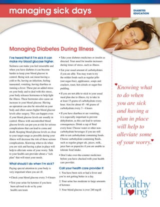 DIABETES
EDUCATION
Knowing what
to do when
you are sick
and having a
plan in place
will help to
alleviate some
of your worry.
Managing Diabetes During Illness
I’ve heard that if I’m sick it can
make my blood glucose higher.
Sickness can make you feel miserable and
when you have diabetes it can become
harder to keep your blood glucose in
control. Being sick can mean having a
cold or flu, having an infection, feeling
nauseated, vomiting, having diarrhea or
running a fever. These put an added stress
on your body and to deal with this stress,
your body releases hormones to help fight
the illness. These hormones also cause an
increase in your blood glucose. Having
an operation can also be stressful on your
body and often causes higher blood glucose
levels after surgery. This can happen even
if your blood glucose levels are usually in
control. Illness with uncontrolled blood
glucose levels can put you at risk for serious
complications that can lead to coma and
death. Keeping blood glucose levels as close
to your target range as possible during your
illness will decrease the risk of these serious
complications. Knowing what to do when
you are sick and having a plan in place will
help to alleviate some of your worry. Talk
to your health care provider about a “sick
plan” that will meet your needs.
What should I do when I’m sick?
Paying special attention to your body is
very important when you are ill.
• Check your blood glucose every 3-4 hours
• Test your urine for ketones if you have
been advised to do so by your
health care team
• Take your diabetes medicines or insulin as
directed. Your need for insulin increases
during times of stress, such as illness.
• Eat your usual amount of carbohydrates
if you are able. You may want to try
the milder foods such as regular jello
(not sugar-free), applesauce, soups and
crackers, toast, hot cereals or sugar-free
pudding.
• If you are not able to stick to your usual
meal plan due to illness, try to take in
at least 15 grams of carbohydrate every
hour. Aim for about 45 - 60 grams of
carbohydrate every 3 - 4 hours
• If you have diarrhea or are vomiting,
it is especially important to prevent
dehydration, as this can lead to serious
consequences. Drink a cup of fluid
every hour. Choose water or other non-
carbohydrate beverages if you are still
able to eat carbohydrate containing foods.
Choose carbohydrate containing fluids,
such as regular ginger ale, juices, milk,
juice bars or popsicles if you are unable to
tolerate food intake.
• Don’t take over-the-counter medicines
before you have checked with your health
care provider.
Call your health care provider if:
1. You have been sick or had a fever and
you’re not getting better in a day
2. Your urine has moderate to large amounts
of ketones
3. Your blood glucose is over 240 mg/dl
managing sick days
 