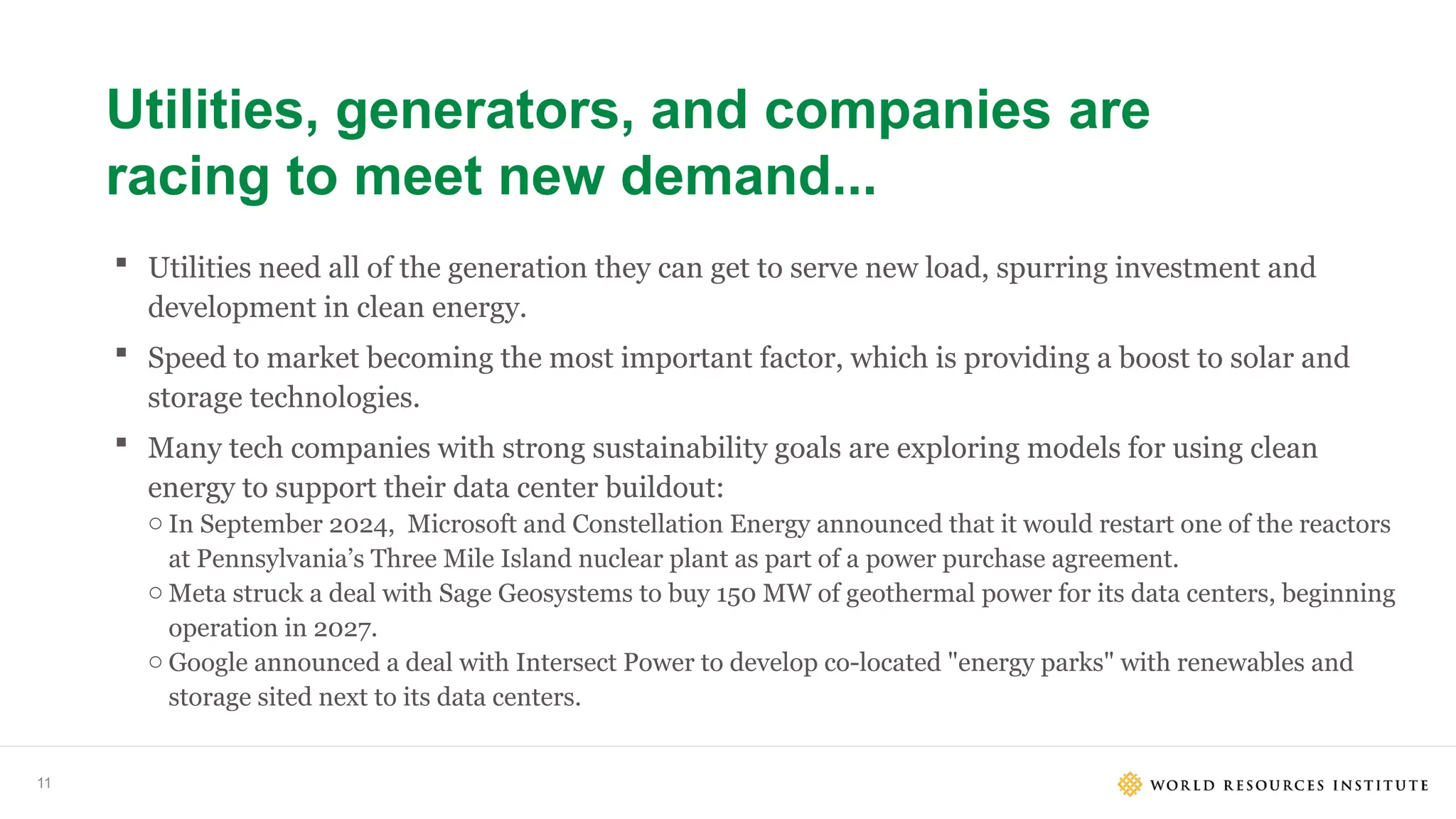 11
Utilities, generators, and companies are
racing to meet new demand...
 Utilities need all of the generation they can get to serve new load, spurring investment and
development in clean energy.
 Speed to market becoming the most important factor, which is providing a boost to solar and
storage technologies.
 Many tech companies with strong sustainability goals are exploring models for using clean
energy to support their data center buildout:
o In September 2024, Microsoft and Constellation Energy announced that it would restart one of the reactors
at Pennsylvania’s Three Mile Island nuclear plant as part of a power purchase agreement.
o Meta struck a deal with Sage Geosystems to buy 150 MW of geothermal power for its data centers, beginning
operation in 2027.
o Google announced a deal with Intersect Power to develop co-located "energy parks" with renewables and
storage sited next to its data centers.
 