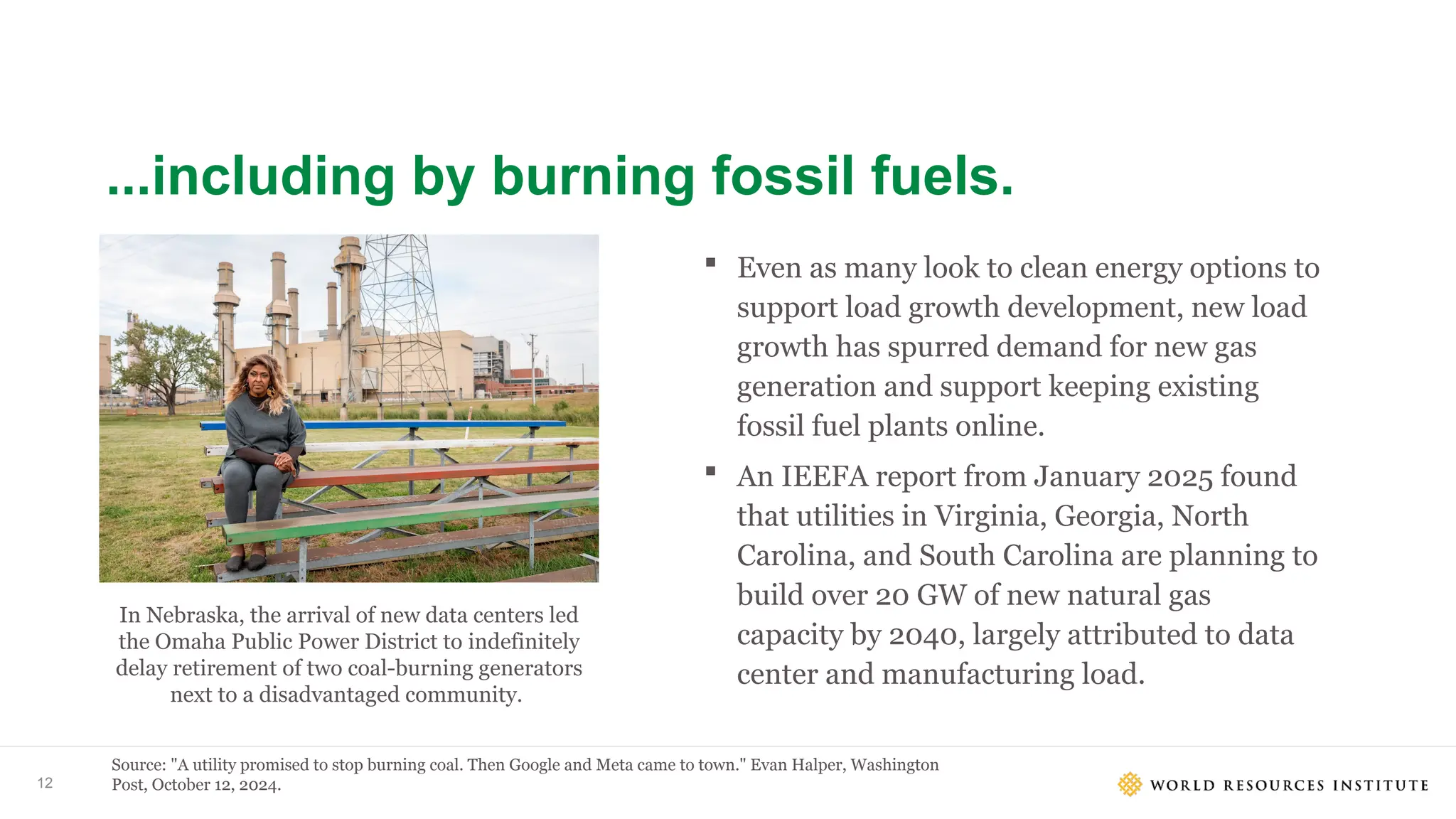 12
...including by burning fossil fuels.
Source: "A utility promised to stop burning coal. Then Google and Meta came to town." Evan Halper, Washington
Post, October 12, 2024.
 Even as many look to clean energy options to
support load growth development, new load
growth has spurred demand for new gas
generation and support keeping existing
fossil fuel plants online.
 An IEEFA report from January 2025 found
that utilities in Virginia, Georgia, North
Carolina, and South Carolina are planning to
build over 20 GW of new natural gas
capacity by 2040, largely attributed to data
center and manufacturing load.
In Nebraska, the arrival of new data centers led
the Omaha Public Power District to indefinitely
delay retirement of two coal-burning generators
next to a disadvantaged community. ​
 
