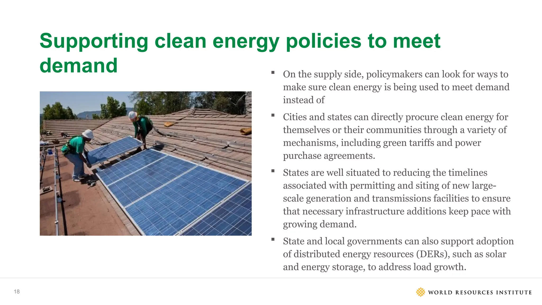 18
Supporting clean energy policies to meet
demand  On the supply side, policymakers can look for ways to
make sure clean energy is being used to meet demand
instead of
 Cities and states can directly procure clean energy for
themselves or their communities through a variety of
mechanisms, including green tariffs and power
purchase agreements.
 States are well situated to reducing the timelines
associated with permitting and siting of new large-
scale generation and transmissions facilities to ensure
that necessary infrastructure additions keep pace with
growing demand.
 State and local governments can also support adoption
of distributed energy resources (DERs), such as solar
and energy storage, to address load growth.
 