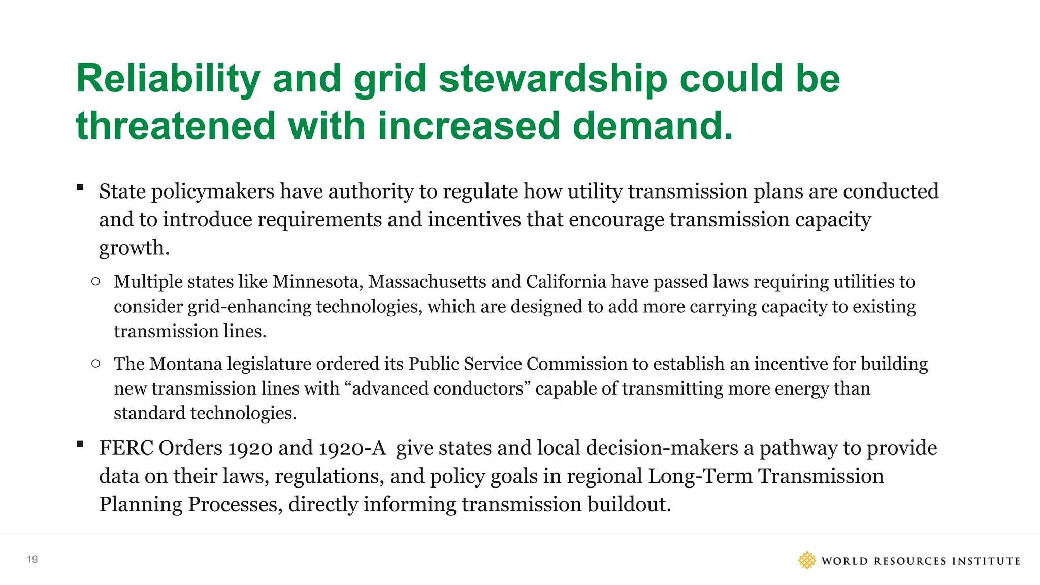 19
Reliability and grid stewardship could be
threatened with increased demand.
 State policymakers have authority to regulate how utility transmission plans are conducted
and to introduce requirements and incentives that encourage transmission capacity
growth.
o Multiple states like Minnesota, Massachusetts and California have passed laws requiring utilities to
consider grid-enhancing technologies, which are designed to add more carrying capacity to existing
transmission lines.
o The Montana legislature ordered its Public Service Commission to establish an incentive for building
new transmission lines with “advanced conductors” capable of transmitting more energy than
standard technologies.
 FERC Orders 1920 and 1920-A give states and local decision-makers a pathway to provide
data on their laws, regulations, and policy goals in regional Long-Term Transmission
Planning Processes, directly informing transmission buildout.
 